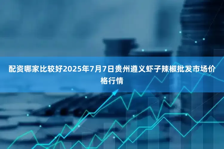 配资哪家比较好2025年7月7日贵州遵义虾子辣椒批发市场价格行情
