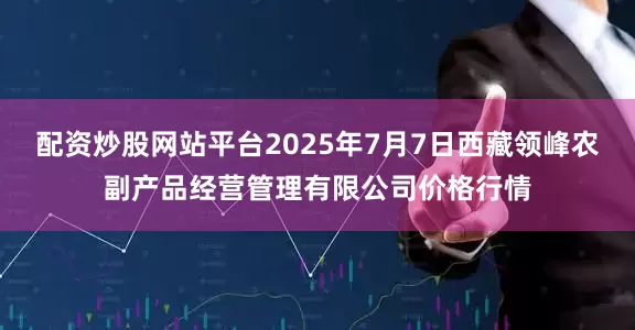 配资炒股网站平台2025年7月7日西藏领峰农副产品经营管理有限公司价格行情