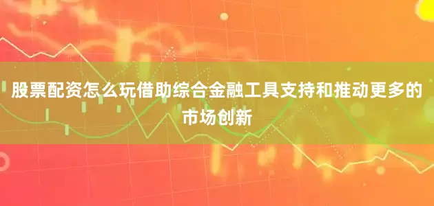 股票配资怎么玩借助综合金融工具支持和推动更多的市场创新