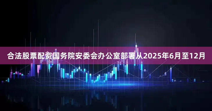 合法股票配资国务院安委会办公室部署从2025年6月至12月