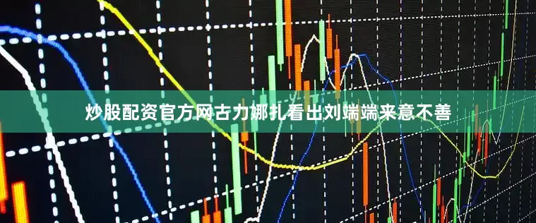 炒股配资官方网古力娜扎看出刘端端来意不善