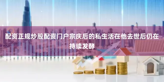 配资正规炒股配资门户宗庆后的私生活在他去世后仍在持续发酵
