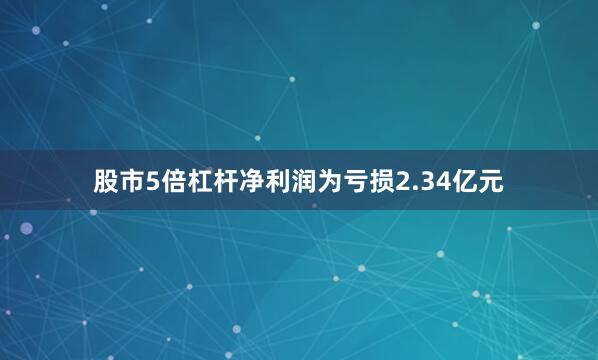 股市5倍杠杆净利润为亏损2.34亿元