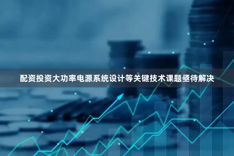 配资投资大功率电源系统设计等关键技术课题亟待解决