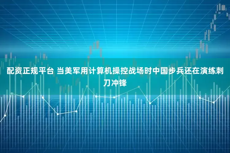 配资正规平台 当美军用计算机操控战场时中国步兵还在演练刺刀冲锋