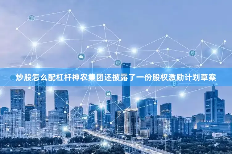 炒股怎么配杠杆神农集团还披露了一份股权激励计划草案