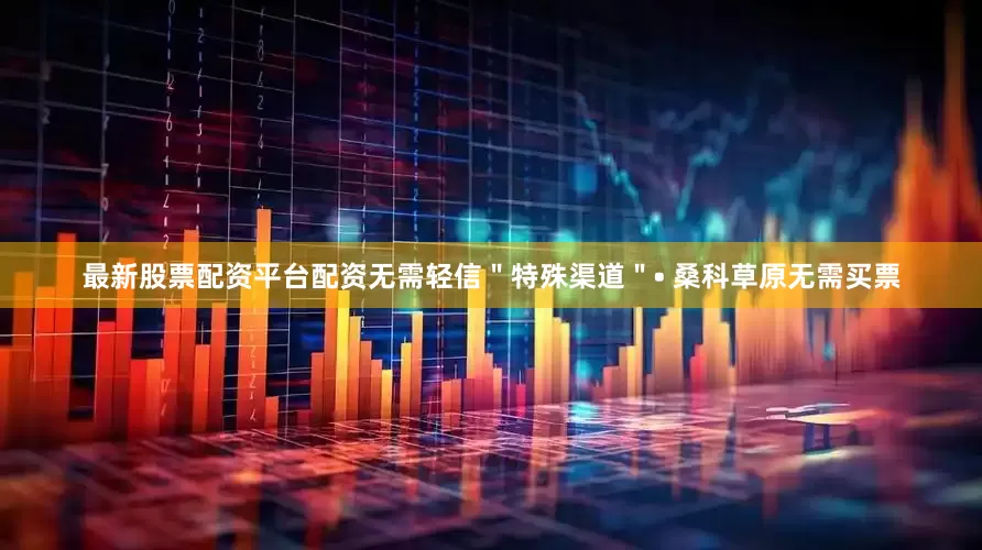 最新股票配资平台配资无需轻信＂特殊渠道＂• 桑科草原无需买票