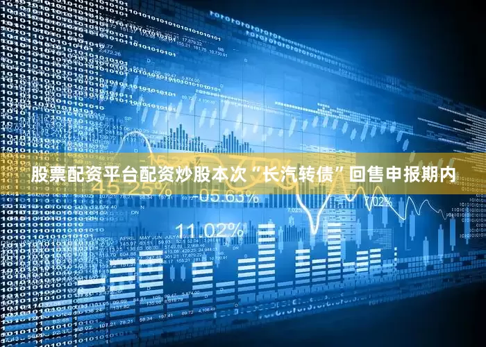 股票配资平台配资炒股本次“长汽转债”回售申报期内