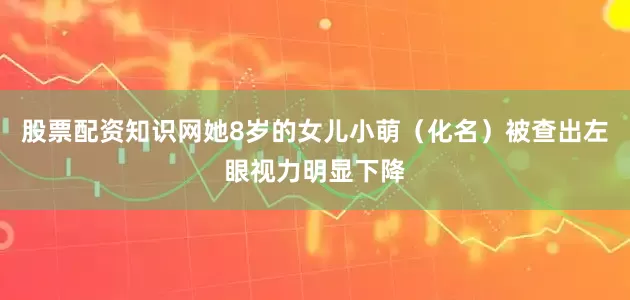 股票配资知识网她8岁的女儿小萌（化名）被查出左眼视力明显下降