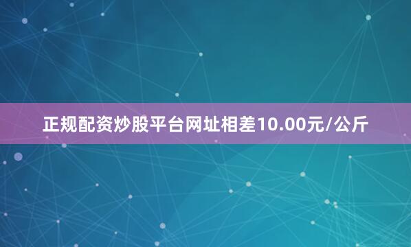正规配资炒股平台网址相差10.00元/公斤