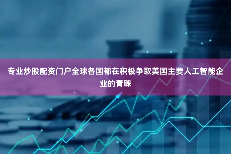 专业炒股配资门户　　全球各国都在积极争取美国主要人工智能企业的青睐