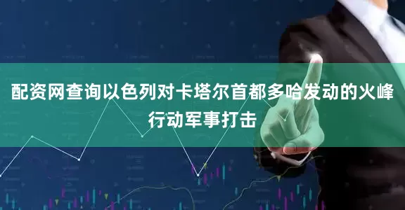 配资网查询以色列对卡塔尔首都多哈发动的火峰行动军事打击