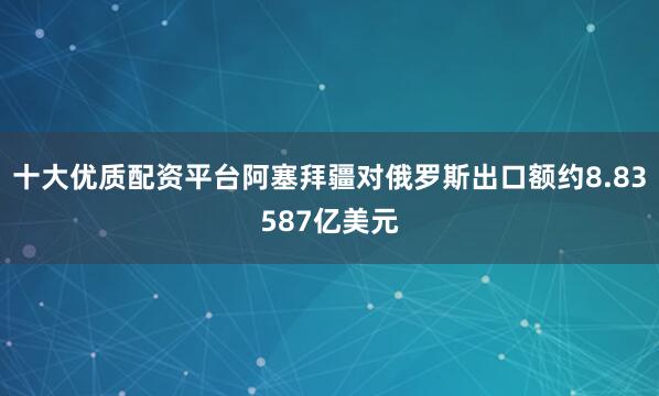 十大优质配资平台阿塞拜疆对俄罗斯出口额约8.83587亿美元