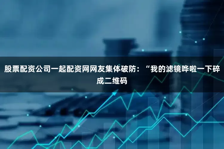 股票配资公司一起配资网网友集体破防:“我的滤镜哗啦一下碎成二维码