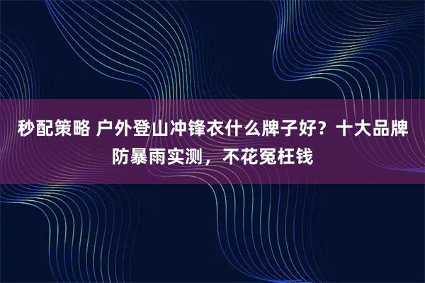 秒配策略 户外登山冲锋衣什么牌子好？十大品牌防暴雨实测，不花冤枉钱