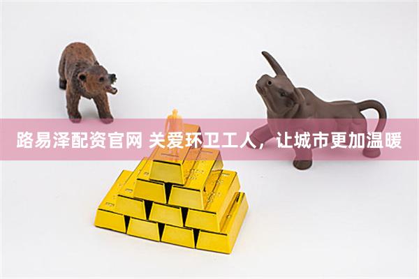 路易泽配资官网 关爱环卫工人，让城市更加温暖