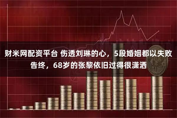 财米网配资平台 伤透刘琳的心，5段婚姻都以失败告终，68岁的张黎依旧过得很潇洒