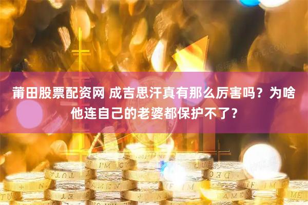 莆田股票配资网 成吉思汗真有那么厉害吗？为啥他连自己的老婆都保护不了？