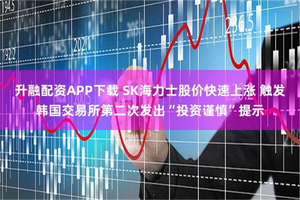 升融配资APP下载 SK海力士股价快速上涨 触发韩国交易所第二次发出“投资谨慎”提示