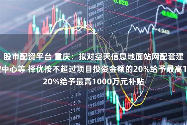 股市配资平台 重庆：拟对空天信息地面站网配套建设项目及运控中心等 择优按不超过项目投资金额的20%给予最高1000万元补贴