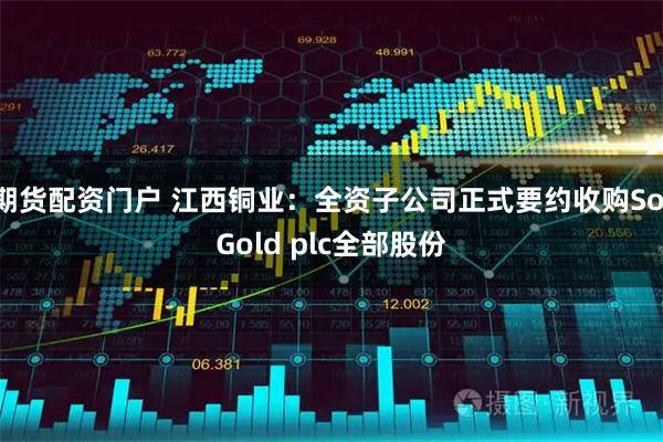 期货配资门户 江西铜业：全资子公司正式要约收购SolGold plc全部股份
