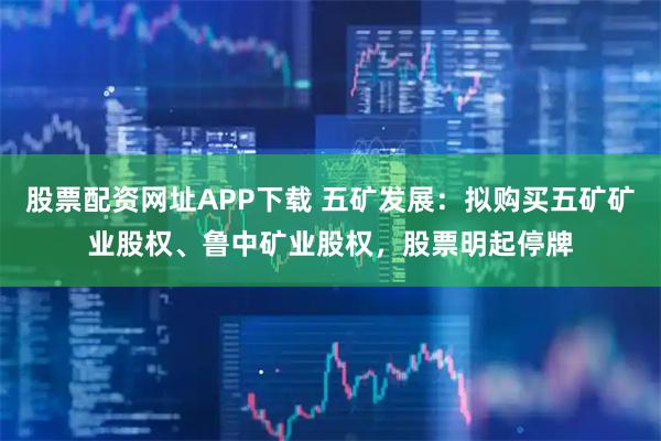 股票配资网址APP下载 五矿发展：拟购买五矿矿业股权、鲁中矿业股权，股票明起停牌