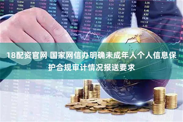 18配资官网 国家网信办明确未成年人个人信息保护合规审计情况报送要求