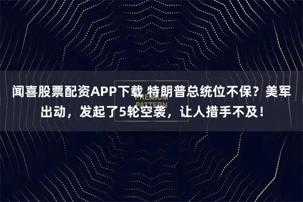闻喜股票配资APP下载 特朗普总统位不保？美军出动，发起了5轮空袭，让人措手不及！