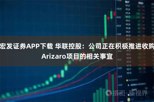 宏发证券APP下载 华联控股：公司正在积极推进收购Arizaro项目的相关事宜