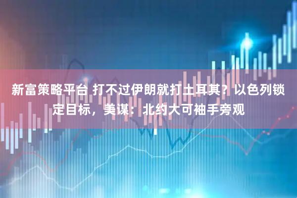 新富策略平台 打不过伊朗就打土耳其？以色列锁定目标，美谋：北约大可袖手旁观