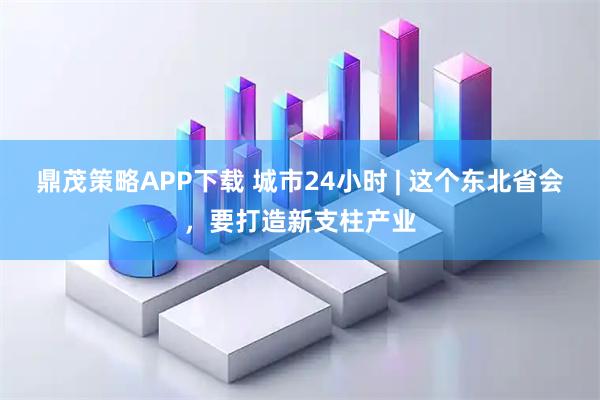 鼎茂策略APP下载 城市24小时 | 这个东北省会，要打造新支柱产业